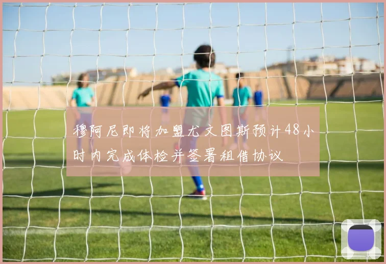 穆阿尼即将加盟尤文图斯预计48小时内完成体检并签署租借协议